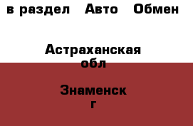  в раздел : Авто » Обмен . Астраханская обл.,Знаменск г.